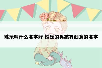 姓乐叫什么名字好 姓乐的男孩有创意的名字
